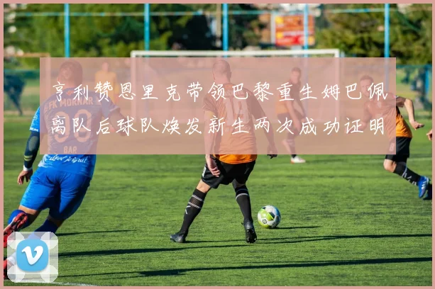 亨利赞恩里克带领巴黎重生姆巴佩离队后球队焕发新生两次成功证明