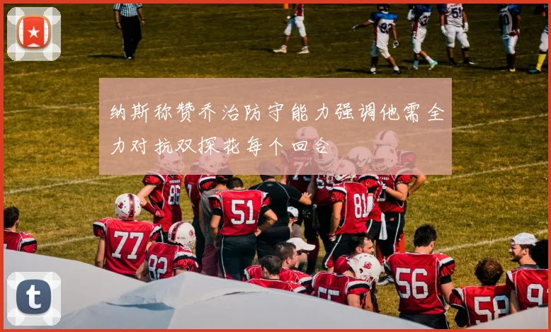 纳斯称赞乔治防守能力强调他需全力对抗双探花每个回合