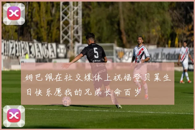 姆巴佩在社交媒体上祝福登贝莱生日快乐愿我的兄弟长命百岁