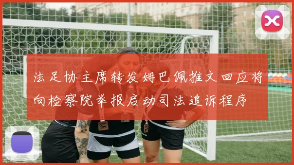 法足协主席转发姆巴佩推文回应将向检察院举报启动司法追诉程序