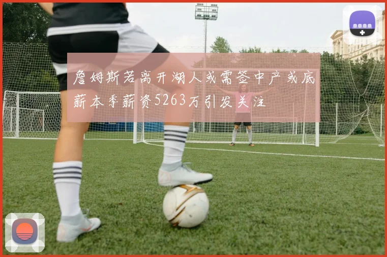 詹姆斯若离开湖人或需签中产或底薪本季薪资5263万引发关注