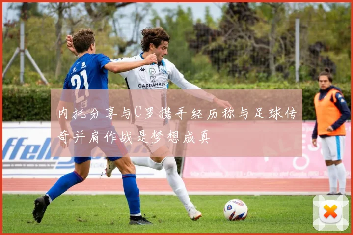 内托分享与C罗携手经历称与足球传奇并肩作战是梦想成真