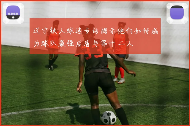 辽宁铁人球迷专访揭示他们如何成为球队最强后盾与第十二人