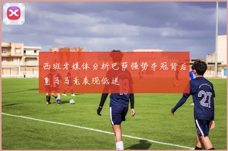 西班牙媒体分析巴萨强势夺冠背后皇马马竞表现低迷