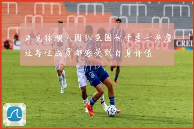 库克称湖人团队氛围优于勇士老詹让每位成员都感受到自身价值