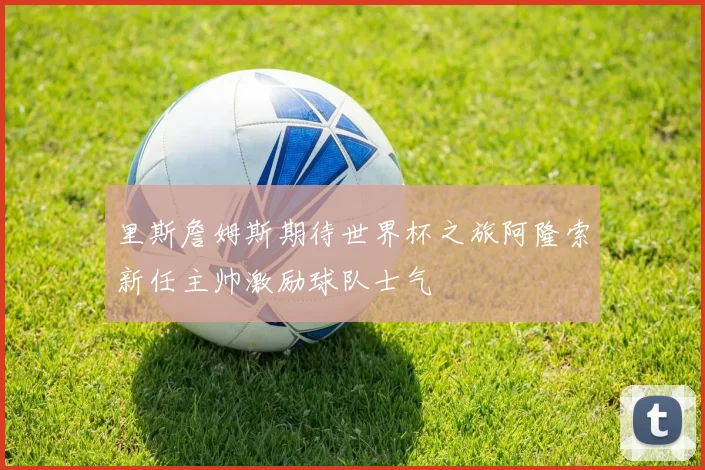 里斯詹姆斯期待世界杯之旅阿隆索新任主帅激励球队士气