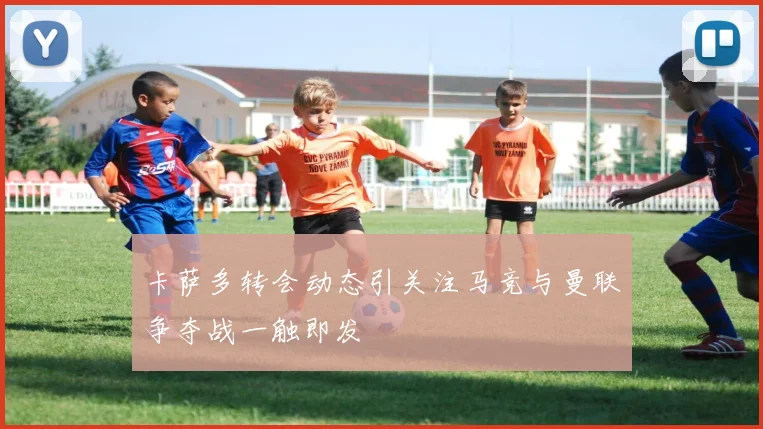 卡萨多转会动态引关注马竞与曼联争夺战一触即发