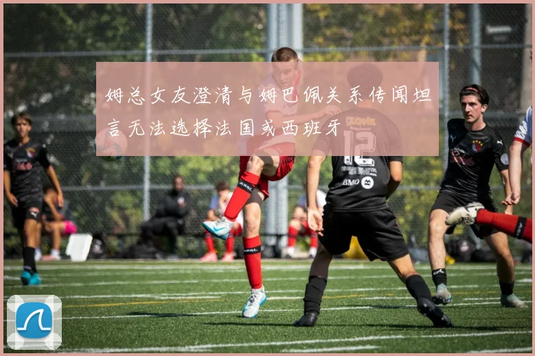 姆总女友澄清与姆巴佩关系传闻坦言无法选择法国或西班牙