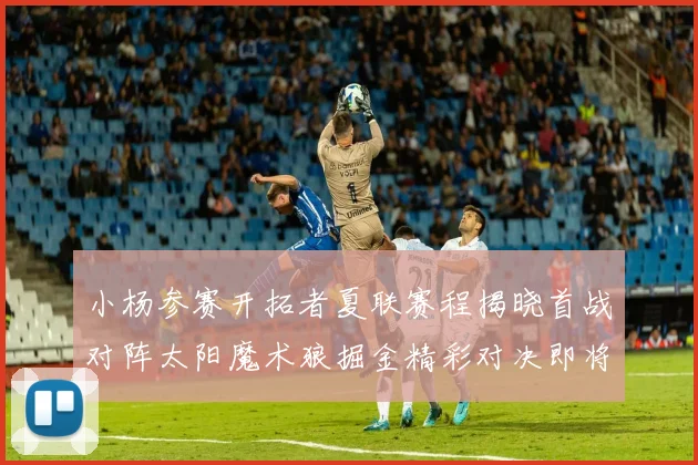 小杨参赛开拓者夏联赛程揭晓首战对阵太阳魔术狼掘金精彩对决即将开启