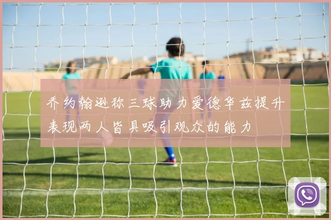 乔约翰逊称三球助力爱德华兹提升表现两人皆具吸引观众的能力