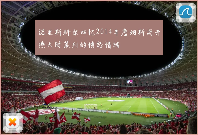诺里斯科尔回忆2014年詹姆斯离开热火时莱利的愤怒情绪