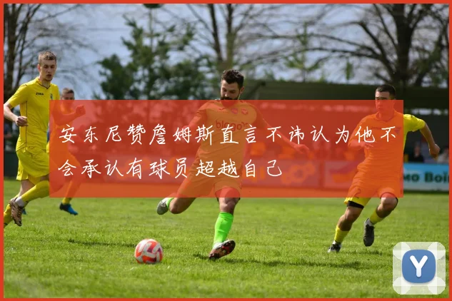 安东尼赞詹姆斯直言不讳认为他不会承认有球员超越自己