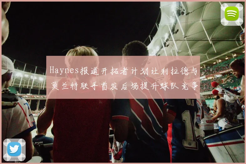 Haynes报道开拓者计划让利拉德与莫兰特联手首发后场提升球队竞争力