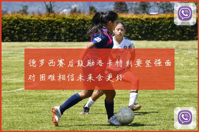 德罗西赛后鼓励洛卡特利要坚强面对困难相信未来会更好