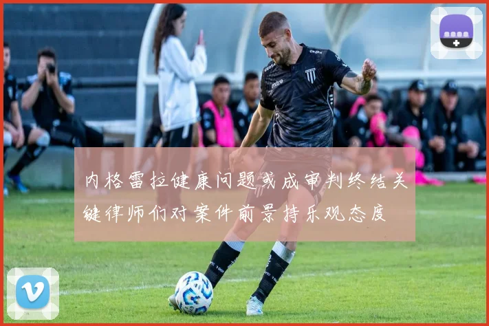 内格雷拉健康问题或成审判终结关键律师们对案件前景持乐观态度