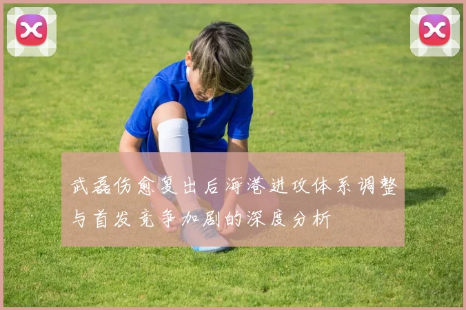 武磊伤愈复出后海港进攻体系调整与首发竞争加剧的深度分析