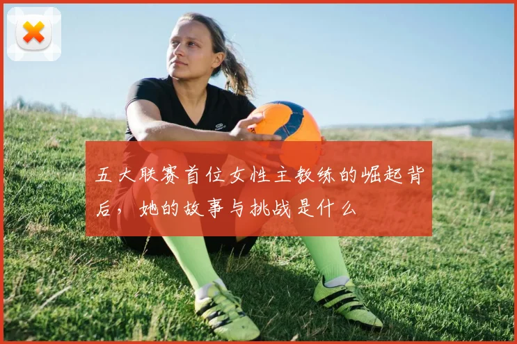 五大联赛首位女性主教练的崛起背后，她的故事与挑战是什么