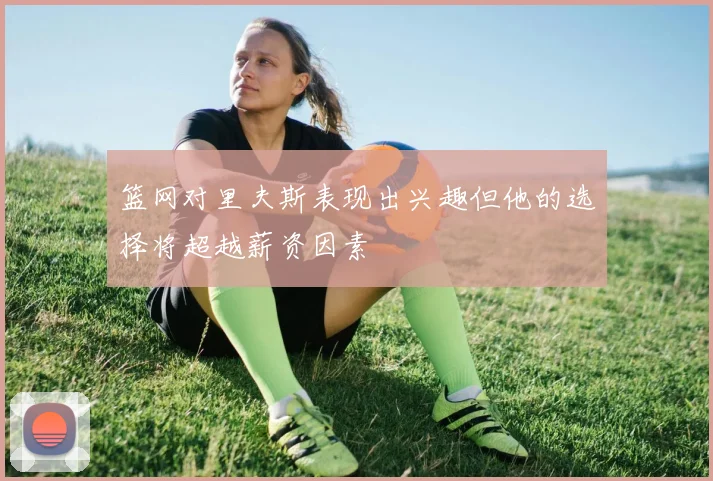 篮网对里夫斯表现出兴趣但他的选择将超越薪资因素