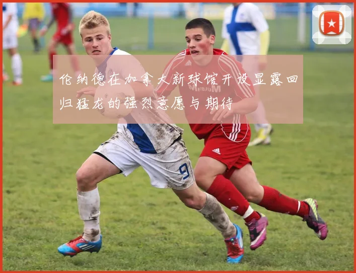 伦纳德在加拿大新球馆开设显露回归猛龙的强烈意愿与期待