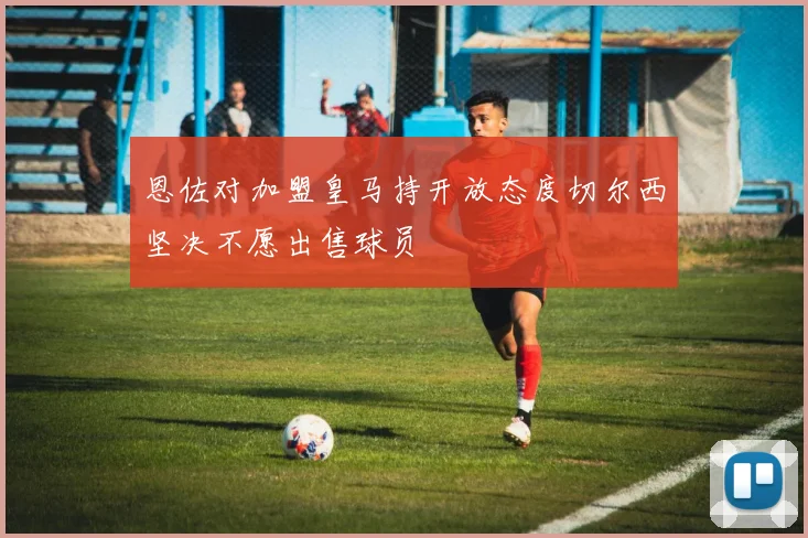 恩佐对加盟皇马持开放态度切尔西坚决不愿出售球员
