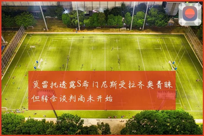 莫雷托透露S希门尼斯受拉齐奥青睐但转会谈判尚未开始