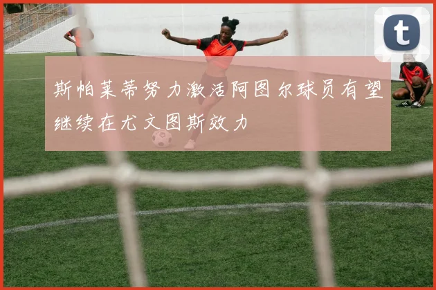 斯帕莱蒂努力激活阿图尔球员有望继续在尤文图斯效力